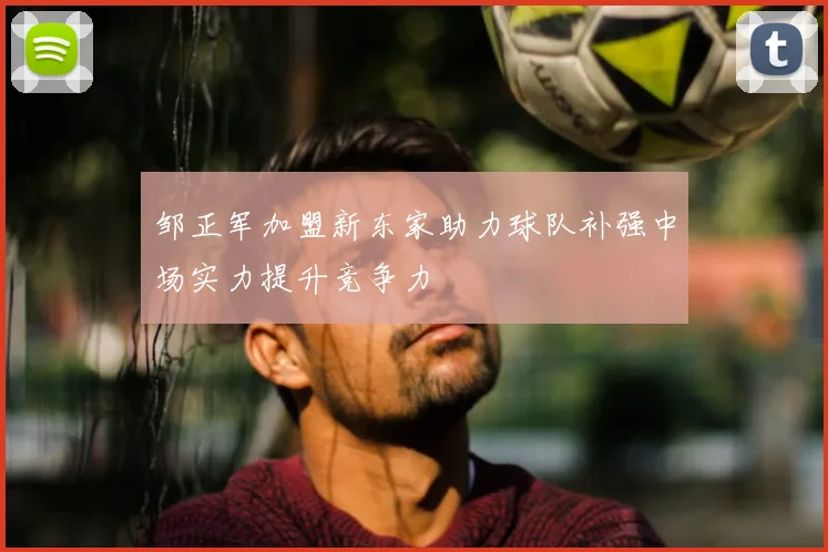 邹正军加盟新东家助力球队补强中场实力提升竞争力