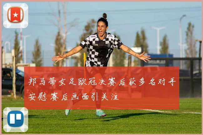 邦马蒂女足欧冠决赛后获多名对手安慰 赛后画面引关注