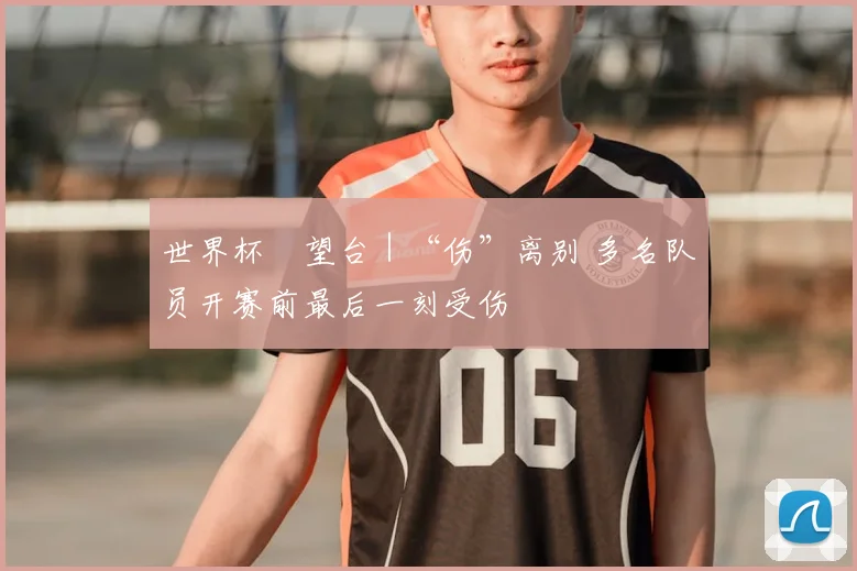世界杯瞭望台｜“伤”离别 多名队员开赛前最后一刻受伤