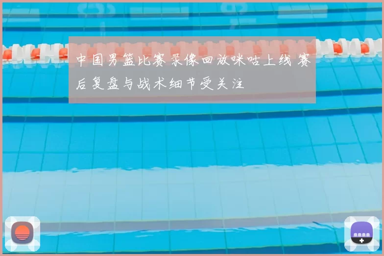 中国男篮比赛录像回放咪咕上线 赛后复盘与战术细节受关注