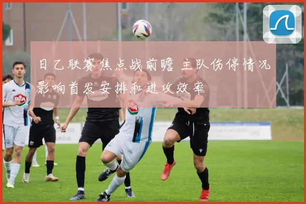 日乙联赛焦点战前瞻 主队伤停情况影响首发安排和进攻效率