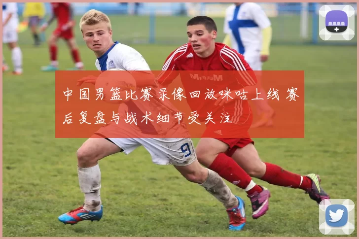 中国男篮比赛录像回放咪咕上线 赛后复盘与战术细节受关注