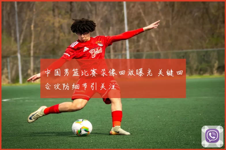 中国男篮比赛录像回放曝光 关键回合攻防细节引关注